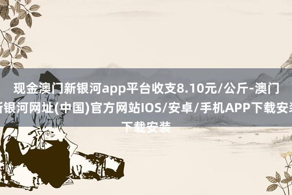 现金澳门新银河app平台收支8.10元/公斤-澳门新银河网址(中国)官方网站IOS/安卓/手机APP下载安装