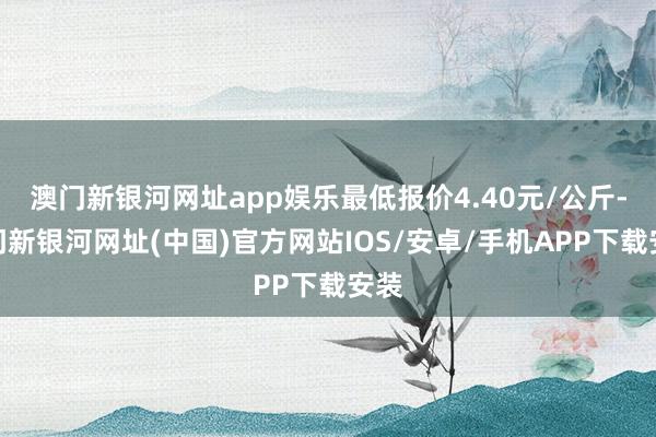 澳门新银河网址app娱乐最低报价4.40元/公斤-澳门新银河网址(中国)官方网站IOS/安卓/手机APP下载安装