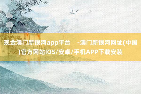 现金澳门新银河app平台    -澳门新银河网址(中国)官方网站IOS/安卓/手机APP下载安装