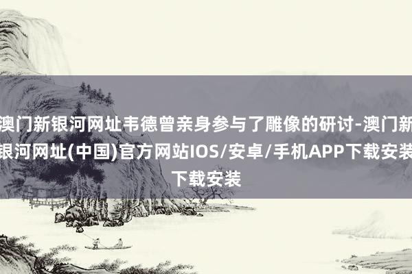 澳门新银河网址韦德曾亲身参与了雕像的研讨-澳门新银河网址(中国)官方网站IOS/安卓/手机APP下载安装