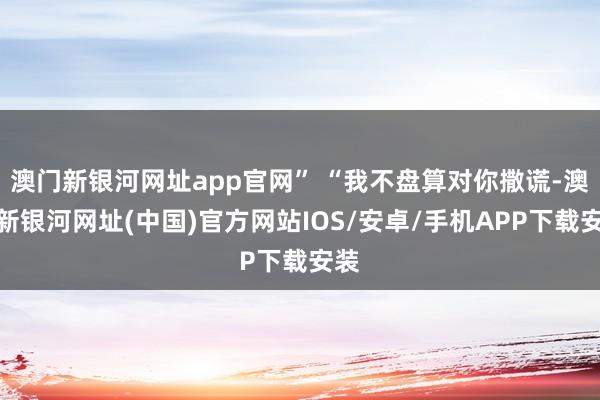 澳门新银河网址app官网” “我不盘算对你撒谎-澳门新银河网址(中国)官方网站IOS/安卓/手机APP下载安装