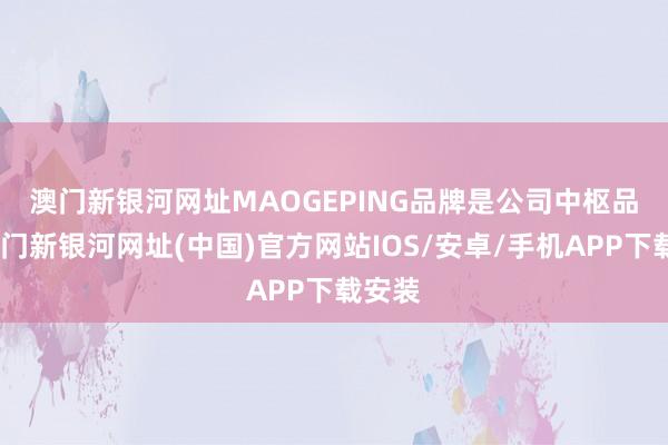 澳门新银河网址　　MAOGEPING品牌是公司中枢品牌-澳门新银河网址(中国)官方网站IOS/安卓/手机APP下载安装