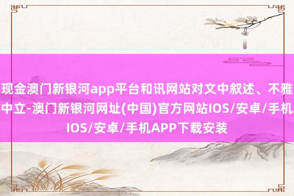 现金澳门新银河app平台和讯网站对文中叙述、不雅点判断保合手中立-澳门新银河网址(中国)官方网站IOS/安卓/手机APP下载安装