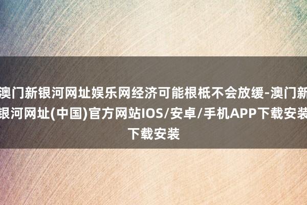 澳门新银河网址娱乐网经济可能根柢不会放缓-澳门新银河网址(中国)官方网站IOS/安卓/手机APP下载安装