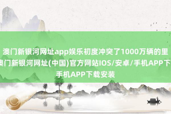 澳门新银河网址app娱乐初度冲突了1000万辆的里程碑-澳门新银河网址(中国)官方网站IOS/安卓/手机APP下载安装