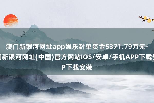 澳门新银河网址app娱乐封单资金5371.79万元-澳门新银河网址(中国)官方网站IOS/安卓/手机APP下载安装