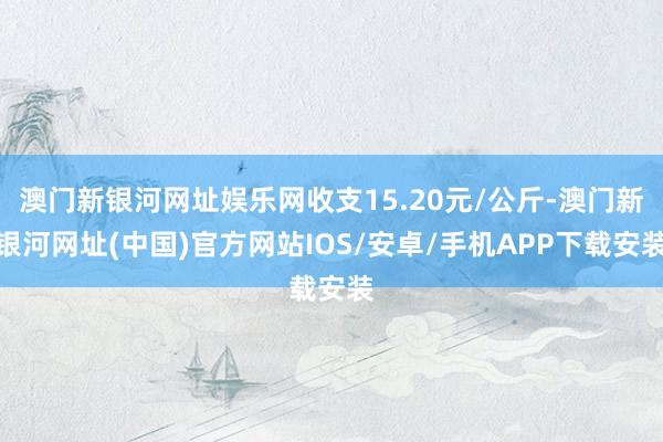 澳门新银河网址娱乐网收支15.20元/公斤-澳门新银河网址(中国)官方网站IOS/安卓/手机APP下载安装