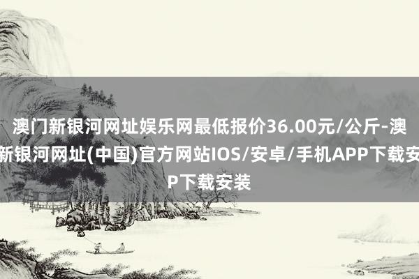 澳门新银河网址娱乐网最低报价36.00元/公斤-澳门新银河网址(中国)官方网站IOS/安卓/手机APP下载安装