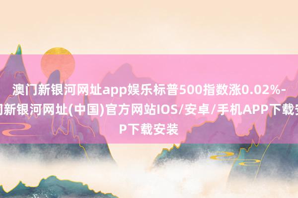 澳门新银河网址app娱乐标普500指数涨0.02%-澳门新银河网址(中国)官方网站IOS/安卓/手机APP下载安装