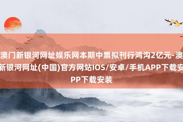 澳门新银河网址娱乐网本期中票拟刊行鸿沟2亿元-澳门新银河网址(中国)官方网站IOS/安卓/手机APP下载安装