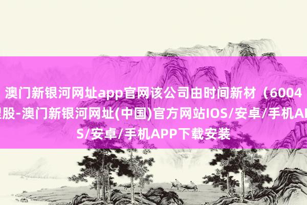 澳门新银河网址app官网该公司由时间新材（600458）全资捏股-澳门新银河网址(中国)官方网站IOS/安卓/手机APP下载安装