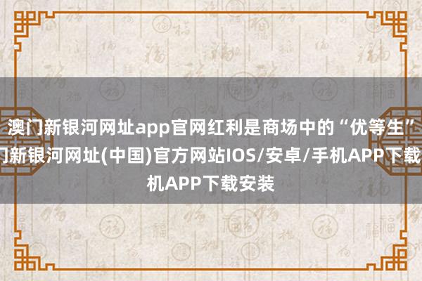 澳门新银河网址app官网红利是商场中的“优等生”-澳门新银河网址(中国)官方网站IOS/安卓/手机APP下载安装