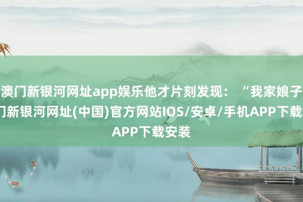 澳门新银河网址app娱乐他才片刻发现： “我家娘子-澳门新银河网址(中国)官方网站IOS/安卓/手机APP下载安装