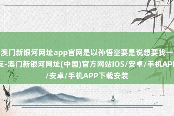 澳门新银河网址app官网是以孙悟空要是说想要找一个女一又友-澳门新银河网址(中国)官方网站IOS/安卓/手机APP下载安装