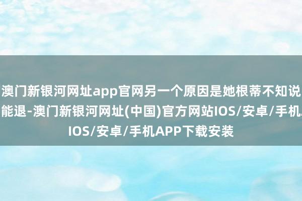 澳门新银河网址app官网另一个原因是她根蒂不知说念这些东西还能退-澳门新银河网址(中国)官方网站IOS/安卓/手机APP下载安装