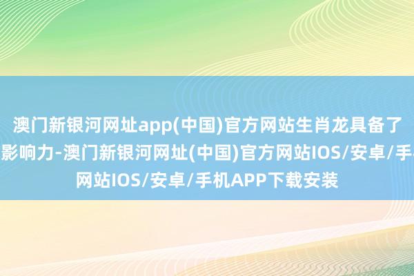 澳门新银河网址app(中国)官方网站生肖龙具备了极强的教导力和影响力-澳门新银河网址(中国)官方网站IOS/安卓/手机APP下载安装