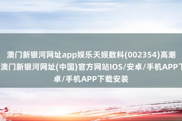 澳门新银河网址app娱乐天娱数科(002354)高潮9.39%-澳门新银河网址(中国)官方网站IOS/安卓/手机APP下载安装