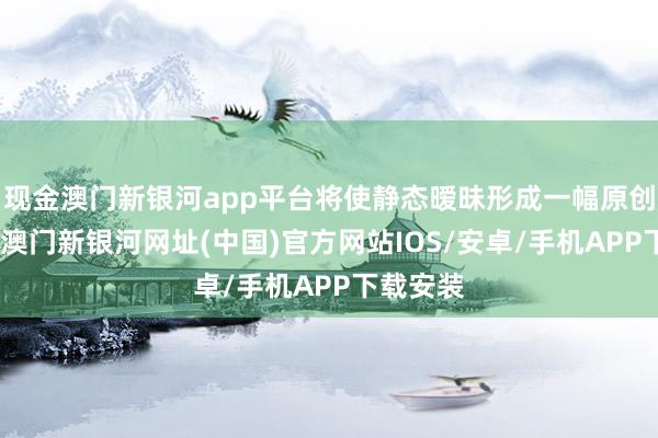 现金澳门新银河app平台将使静态暧昧形成一幅原创艺术品-澳门新银河网址(中国)官方网站IOS/安卓/手机APP下载安装