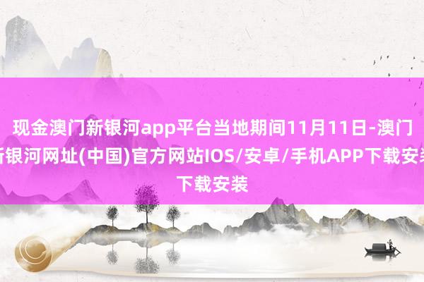 现金澳门新银河app平台当地期间11月11日-澳门新银河网址(中国)官方网站IOS/安卓/手机APP下载安装