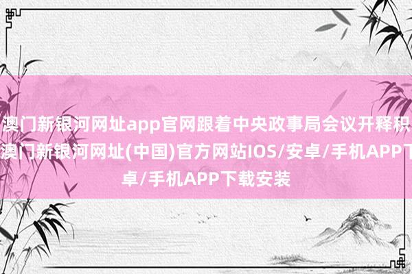 澳门新银河网址app官网跟着中央政事局会议开释积极信号-澳门新银河网址(中国)官方网站IOS/安卓/手机APP下载安装