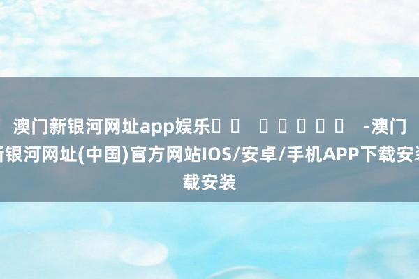 澳门新银河网址app娱乐		  					  -澳门新银河网址(中国)官方网站IOS/安卓/手机APP下载安装