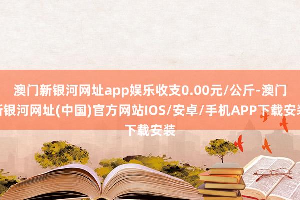 澳门新银河网址app娱乐收支0.00元/公斤-澳门新银河网址(中国)官方网站IOS/安卓/手机APP下载安装