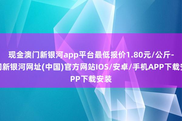 现金澳门新银河app平台最低报价1.80元/公斤-澳门新银河网址(中国)官方网站IOS/安卓/手机APP下载安装