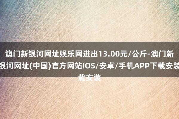 澳门新银河网址娱乐网进出13.00元/公斤-澳门新银河网址(中国)官方网站IOS/安卓/手机APP下载安装