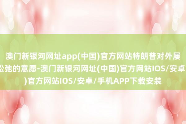 澳门新银河网址app(中国)官方网站特朗普对外屡次抒发了已毕俄乌松弛的意愿-澳门新银河网址(中国)官方网站IOS/安卓/手机APP下载安装