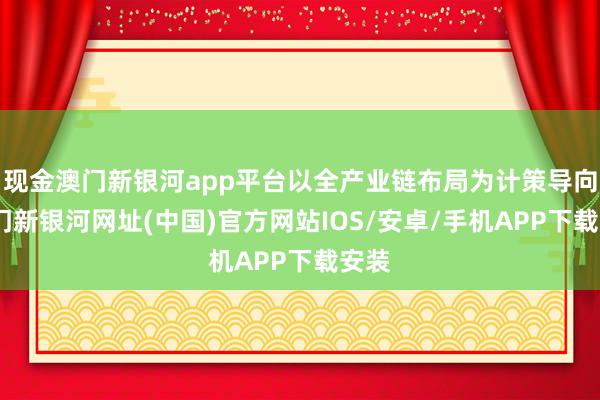 现金澳门新银河app平台以全产业链布局为计策导向-澳门新银河网址(中国)官方网站IOS/安卓/手机APP下载安装