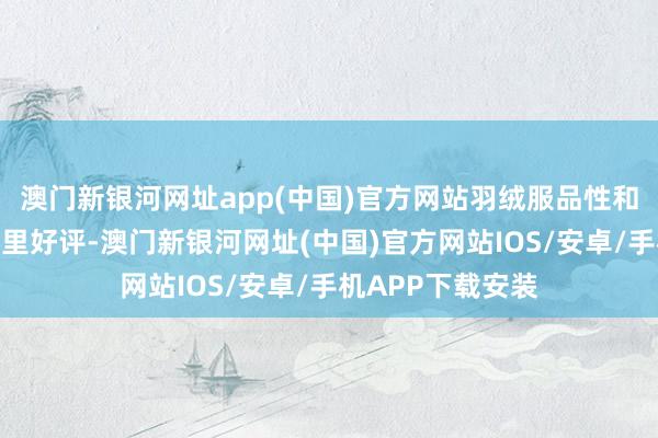 澳门新银河网址app(中国)官方网站羽绒服品性和御寒性广受国表里好评-澳门新银河网址(中国)官方网站IOS/安卓/手机APP下载安装