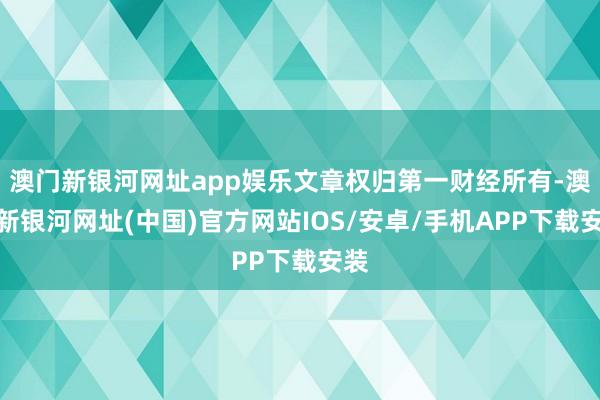 澳门新银河网址app娱乐文章权归第一财经所有-澳门新银河网址(中国)官方网站IOS/安卓/手机APP下载安装