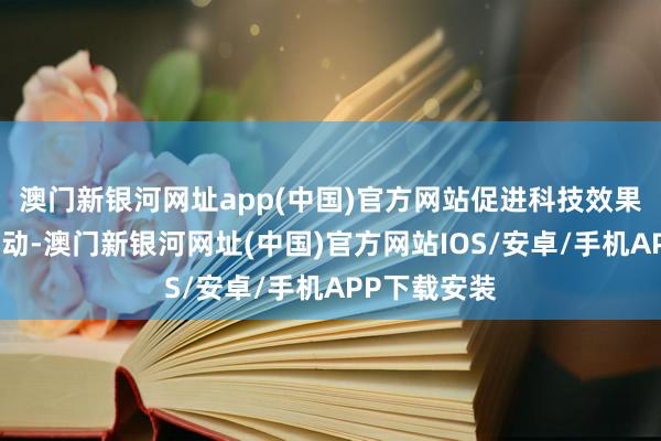 澳门新银河网址app(中国)官方网站促进科技效果的分享与转动-澳门新银河网址(中国)官方网站IOS/安卓/手机APP下载安装