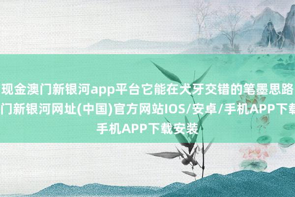 现金澳门新银河app平台它能在犬牙交错的笔墨思路里-澳门新银河网址(中国)官方网站IOS/安卓/手机APP下载安装