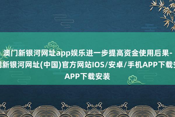 澳门新银河网址app娱乐进一步提高资金使用后果-澳门新银河网址(中国)官方网站IOS/安卓/手机APP下载安装