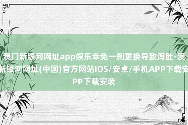 澳门新银河网址app娱乐幸免一刹更换导致泻肚-澳门新银河网址(中国)官方网站IOS/安卓/手机APP下载安装