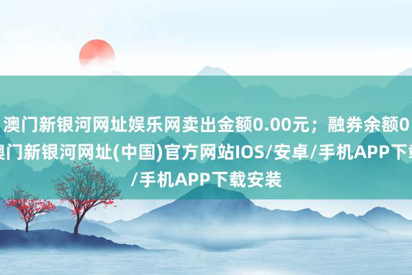 澳门新银河网址娱乐网卖出金额0.00元；融券余额0.00-澳门新银河网址(中国)官方网站IOS/安卓/手机APP下载安装