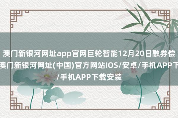 澳门新银河网址app官网巨轮智能12月20日融券偿还0股-澳门新银河网址(中国)官方网站IOS/安卓/手机APP下载安装