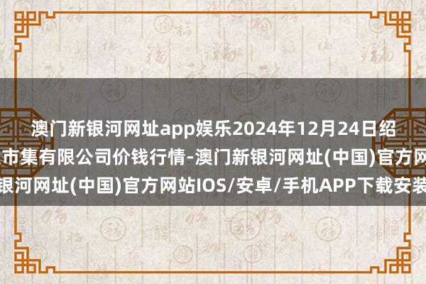 澳门新银河网址app娱乐2024年12月24日绍兴市蔬菜果品批发往返市集有限公司价钱行情-澳门新银河网址(中国)官方网站IOS/安卓/手机APP下载安装