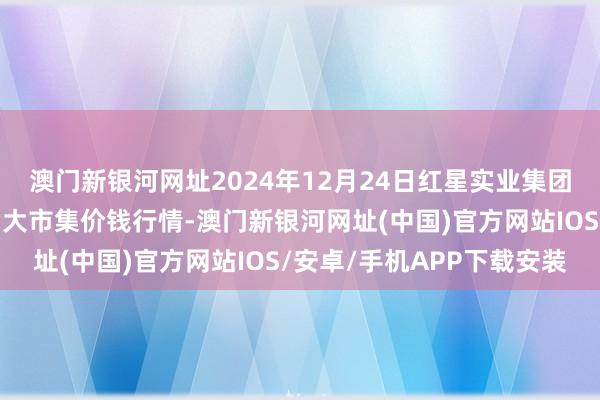 澳门新银河网址2024年12月24日红星实业集团有限公司红星农副产物大市集价钱行情-澳门新银河网址(中国)官方网站IOS/安卓/手机APP下载安装