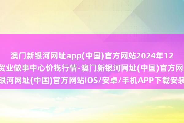 澳门新银河网址app(中国)官方网站2024年12月24日福建省福鼎市商贸业做事中心价钱行情-澳门新银河网址(中国)官方网站IOS/安卓/手机APP下载安装