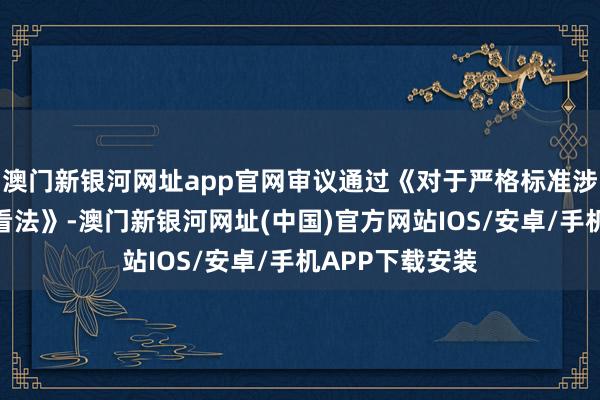 澳门新银河网址app官网审议通过《对于严格标准涉企行政查抄的看法》-澳门新银河网址(中国)官方网站IOS/安卓/手机APP下载安装