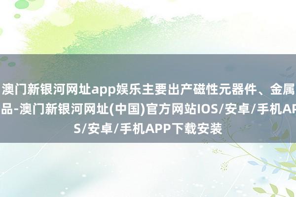 澳门新银河网址app娱乐主要出产磁性元器件、金属磁粉芯等居品-澳门新银河网址(中国)官方网站IOS/安卓/手机APP下载安装