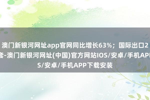 澳门新银河网址app官网同比增长63%；国际出口22.5万台/套-澳门新银河网址(中国)官方网站IOS/安卓/手机APP下载安装