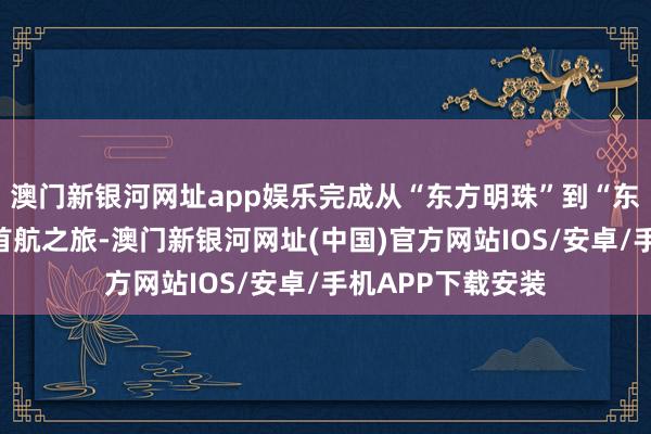 澳门新银河网址app娱乐完成从“东方明珠”到“东方之珠”的生意首航之旅-澳门新银河网址(中国)官方网站IOS/安卓/手机APP下载安装