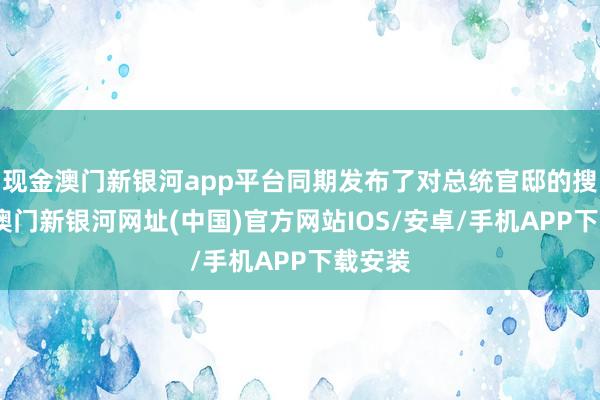 现金澳门新银河app平台同期发布了对总统官邸的搜查令-澳门新银河网址(中国)官方网站IOS/安卓/手机APP下载安装