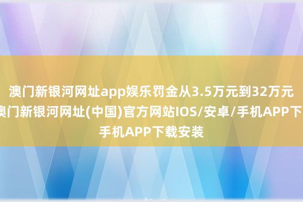 澳门新银河网址app娱乐罚金从3.5万元到32万元不等-澳门新银河网址(中国)官方网站IOS/安卓/手机APP下载安装