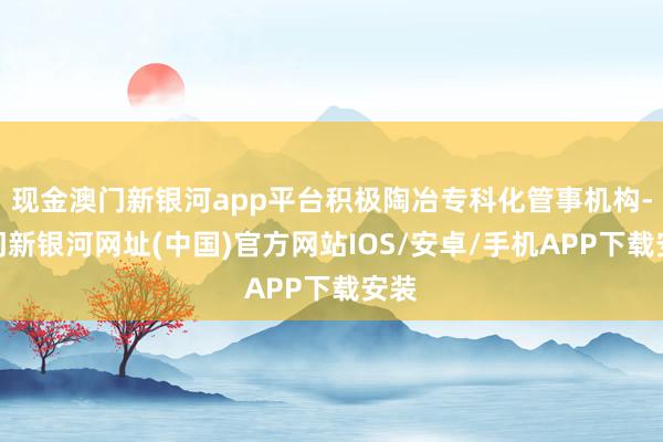 现金澳门新银河app平台积极陶冶专科化管事机构-澳门新银河网址(中国)官方网站IOS/安卓/手机APP下载安装