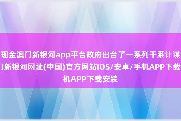 现金澳门新银河app平台政府出台了一系列干系计谋-澳门新银河网址(中国)官方网站IOS/安卓/手机APP下载安装