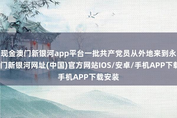 现金澳门新银河app平台一批共产党员从外地来到永新-澳门新银河网址(中国)官方网站IOS/安卓/手机APP下载安装